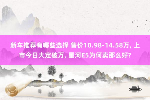 新车推荐有哪些选择 售价10.98-14.58万, 上市今日大定破万, 星河E5为何卖那么好?