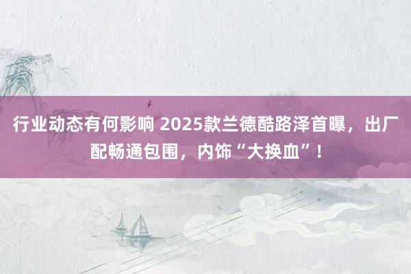 行业动态有何影响 2025款兰德酷路泽首曝，出厂配畅通包围，内饰“大换血”！