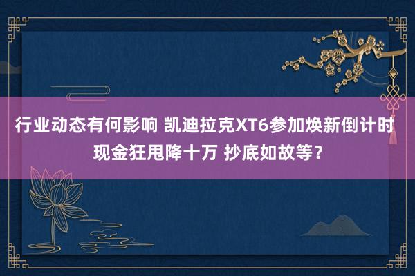 行业动态有何影响 凯迪拉克XT6参加焕新倒计时 现金狂甩降十万 抄底如故等？