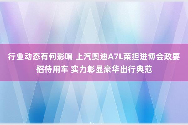 行业动态有何影响 上汽奥迪A7L荣担进博会政要招待用车 实力彰显豪华出行典范