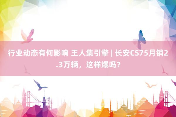 行业动态有何影响 王人集引擎 | 长安CS75月销2.3万辆，这样爆吗？