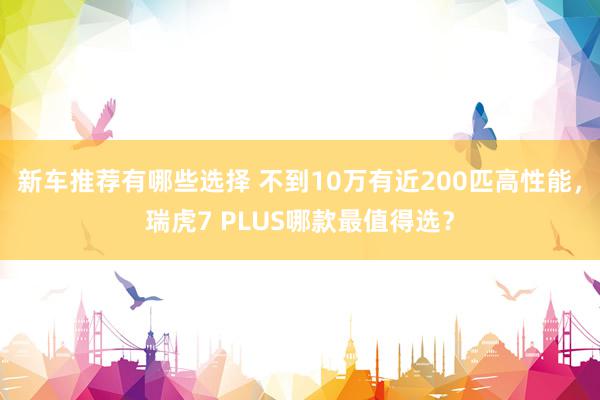 新车推荐有哪些选择 不到10万有近200匹高性能，瑞虎7 PLUS哪款最值得选？