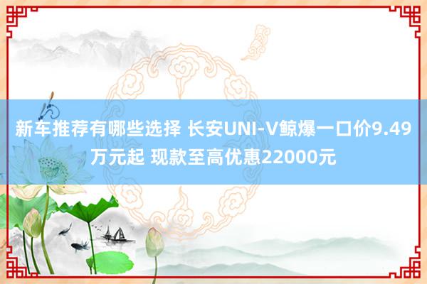 新车推荐有哪些选择 长安UNI-V鲸爆一口价9.49万元起 现款至高优惠22000元