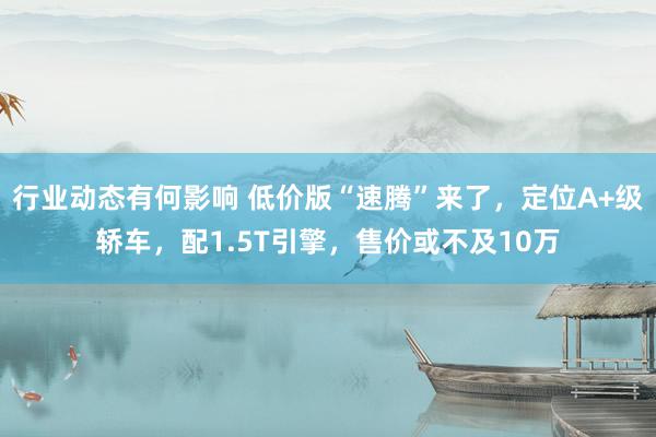 行业动态有何影响 低价版“速腾”来了，定位A+级轿车，配1.5T引擎，售价或不及10万