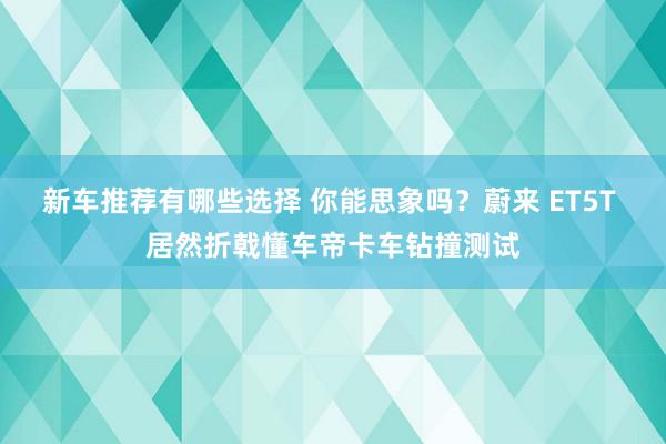 新车推荐有哪些选择 你能思象吗？蔚来 ET5T 居然折戟懂车帝卡车钻撞测试