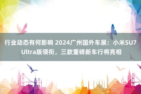 行业动态有何影响 2024广州国外车展：小米SU7 Ultra版领衔，三款重磅新车行将亮相