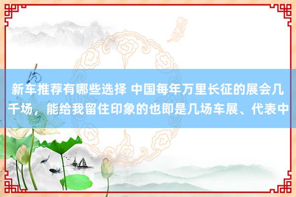 新车推荐有哪些选择 中国每年万里长征的展会几千场，能给我留住印象的也即是几场车展、代表中