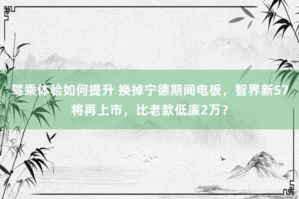 驾乘体验如何提升 换掉宁德期间电板，智界新S7将再上市，比老款低廉2万？