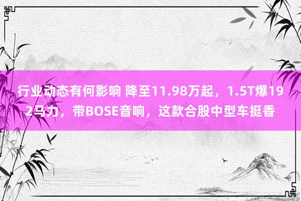 行业动态有何影响 降至11.98万起，1.5T爆192马力，带BOSE音响，这款合股中型车挺香