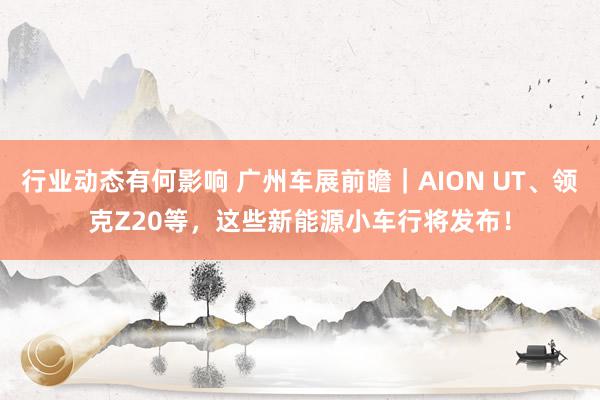 行业动态有何影响 广州车展前瞻｜AION UT、领克Z20等，这些新能源小车行将发布！