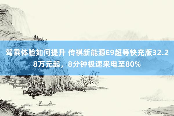 驾乘体验如何提升 传祺新能源E9超等快充版32.28万元起，8分钟极速来电至80%