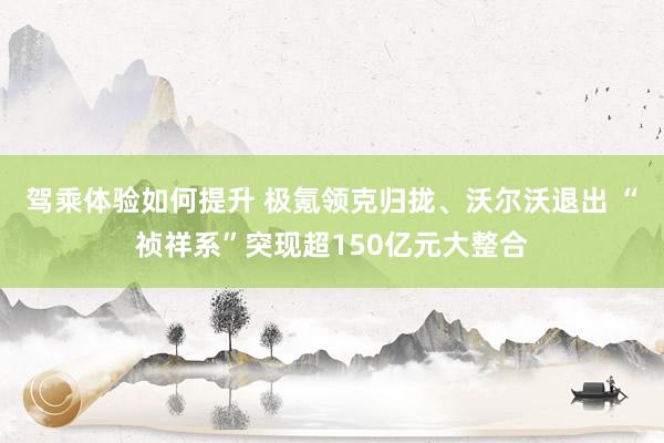 驾乘体验如何提升 极氪领克归拢、沃尔沃退出 “祯祥系”突现超150亿元大整合