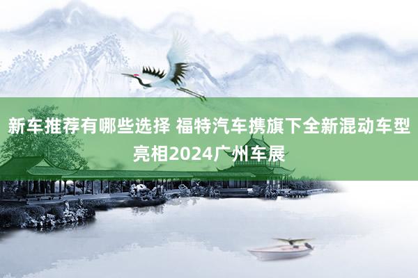 新车推荐有哪些选择 福特汽车携旗下全新混动车型亮相2024广州车展