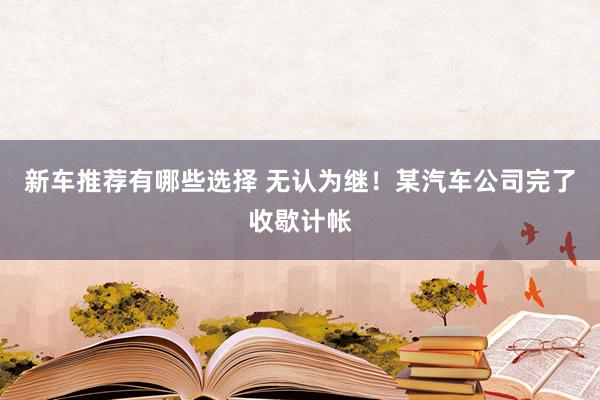 新车推荐有哪些选择 无认为继！某汽车公司完了收歇计帐