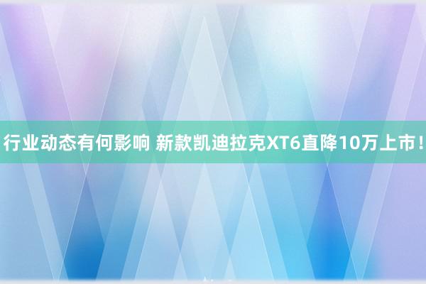 行业动态有何影响 新款凯迪拉克XT6直降10万上市！