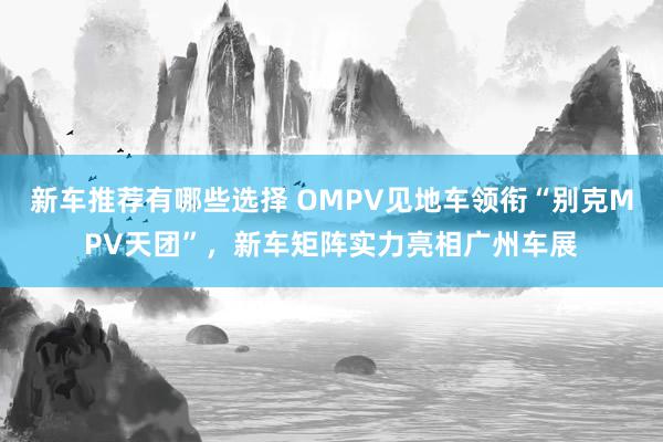 新车推荐有哪些选择 OMPV见地车领衔“别克MPV天团”，新车矩阵实力亮相广州车展