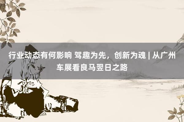 行业动态有何影响 驾趣为先，创新为魂 | 从广州车展看良马翌日之路