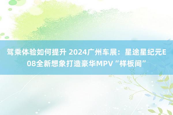 驾乘体验如何提升 2024广州车展：星途星纪元E08全新想象打造豪华MPV“样板间”