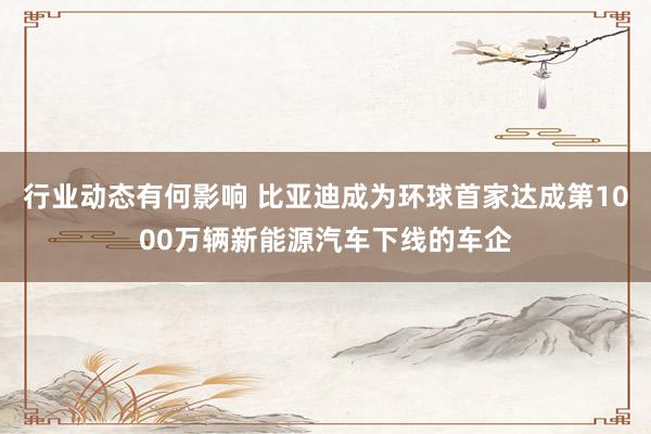 行业动态有何影响 比亚迪成为环球首家达成第1000万辆新能源汽车下线的车企