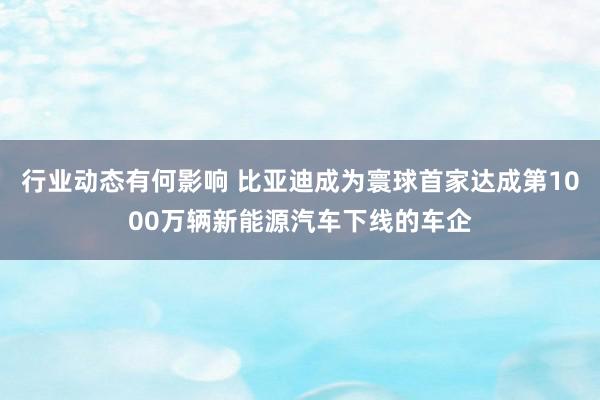 行业动态有何影响 比亚迪成为寰球首家达成第1000万辆新能源汽车下线的车企