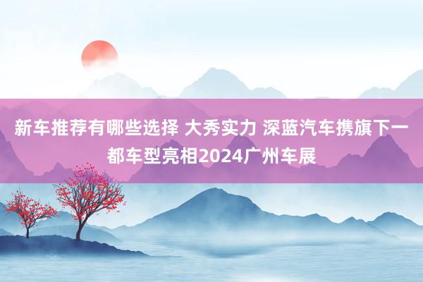 新车推荐有哪些选择 大秀实力 深蓝汽车携旗下一都车型亮相2024广州车展