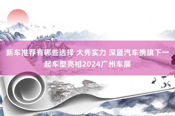 新车推荐有哪些选择 大秀实力 深蓝汽车携旗下一起车型亮相2024广州车展