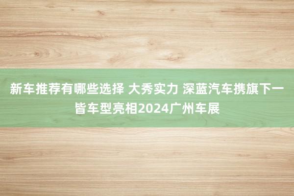 新车推荐有哪些选择 大秀实力 深蓝汽车携旗下一皆车型亮相2024广州车展