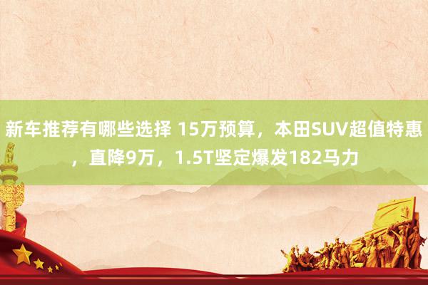 新车推荐有哪些选择 15万预算，本田SUV超值特惠，直降9万，1.5T坚定爆发182马力