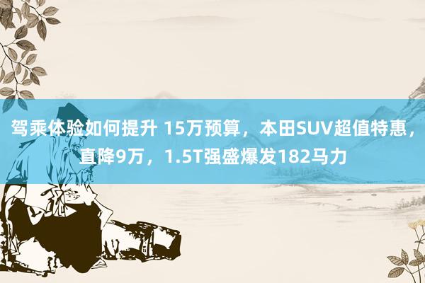 驾乘体验如何提升 15万预算，本田SUV超值特惠，直降9万，1.5T强盛爆发182马力