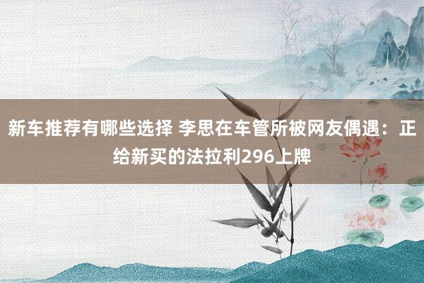 新车推荐有哪些选择 李思在车管所被网友偶遇：正给新买的法拉利296上牌