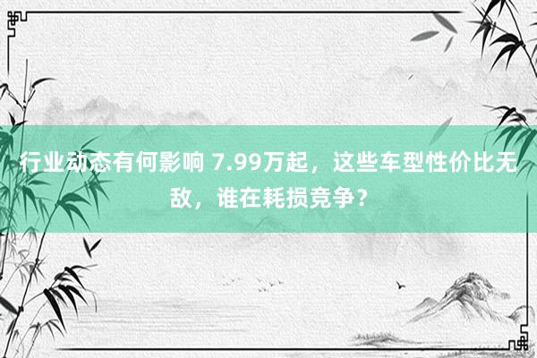 行业动态有何影响 7.99万起，这些车型性价比无敌，谁在耗损竞争？