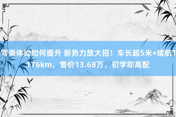 驾乘体验如何提升 新势力放大招！车长超5米+续航1176km，售价13.68万，初学即高配