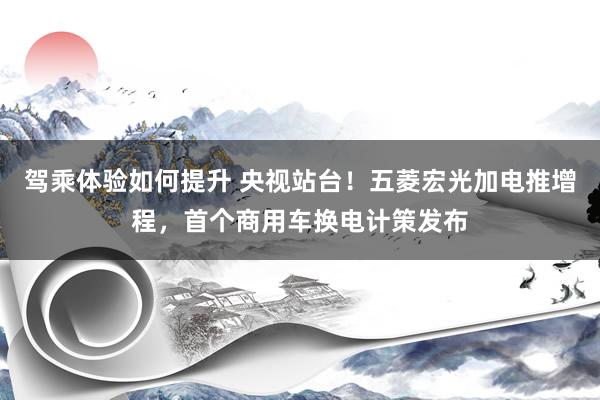 驾乘体验如何提升 央视站台！五菱宏光加电推增程，首个商用车换电计策发布