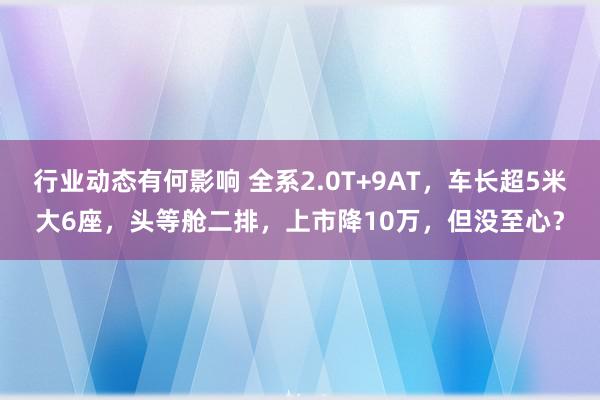 行业动态有何影响 全系2.0T+9AT，车长超5米大6座，头等舱二排，上市降10万，但没至心？