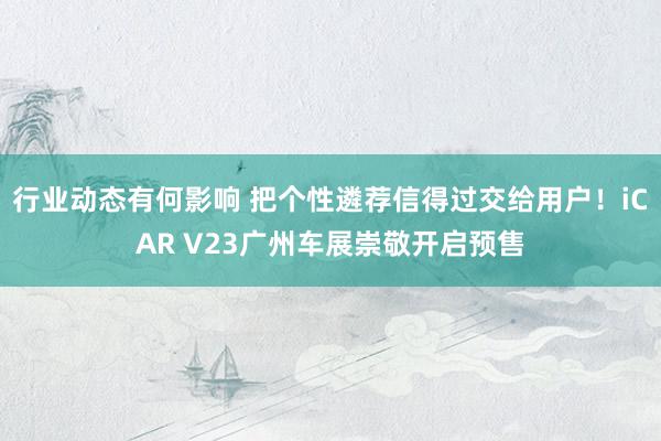 行业动态有何影响 把个性遴荐信得过交给用户！iCAR V23广州车展崇敬开启预售