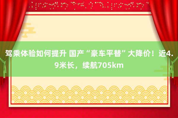 驾乘体验如何提升 国产“豪车平替”大降价！近4.9米长，续航705km