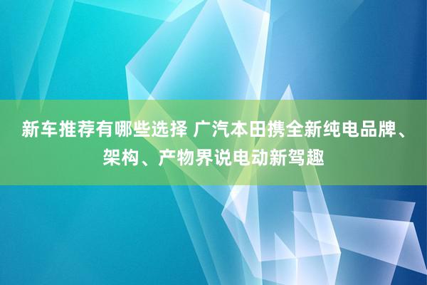 新车推荐有哪些选择 广汽本田携全新纯电品牌、架构、产物界说电动新驾趣