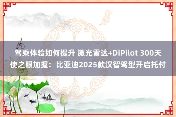 驾乘体验如何提升 激光雷达+DiPilot 300天使之眼加握：比亚迪2025款汉智驾型开启托付