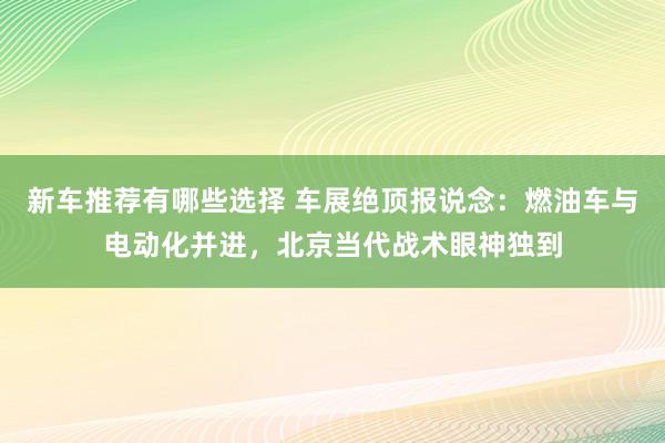 新车推荐有哪些选择 车展绝顶报说念：燃油车与电动化并进，北京当代战术眼神独到