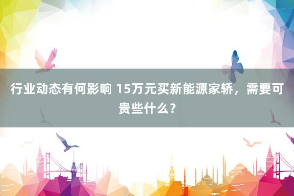 行业动态有何影响 15万元买新能源家轿，需要可贵些什么？