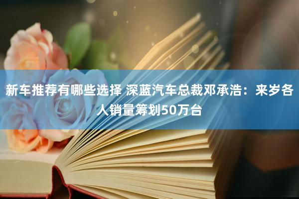 新车推荐有哪些选择 深蓝汽车总裁邓承浩：来岁各人销量筹划50万台