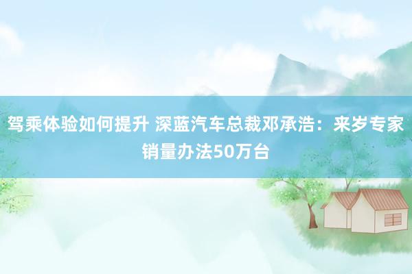 驾乘体验如何提升 深蓝汽车总裁邓承浩：来岁专家销量办法50万台