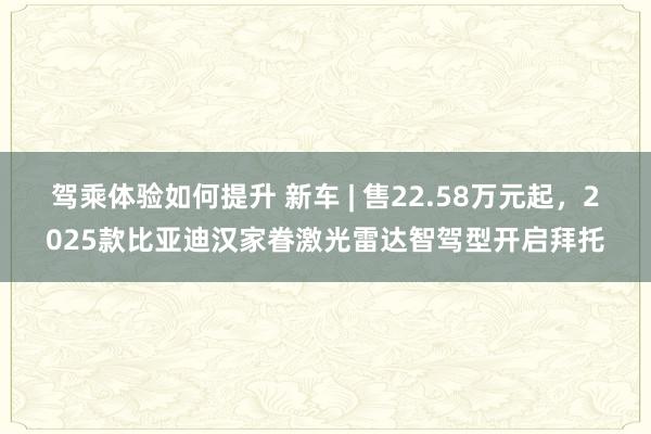 驾乘体验如何提升 新车 | 售22.58万元起，2025款比亚迪汉家眷激光雷达智驾型开启拜托