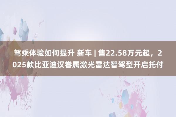 驾乘体验如何提升 新车 | 售22.58万元起，2025款比亚迪汉眷属激光雷达智驾型开启托付