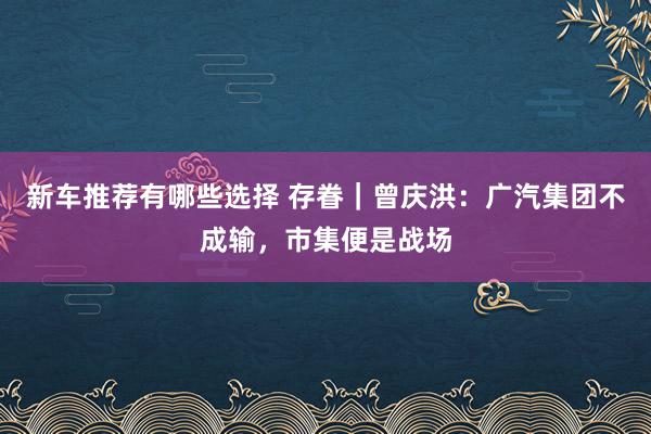 新车推荐有哪些选择 存眷｜曾庆洪：广汽集团不成输，市集便是战场