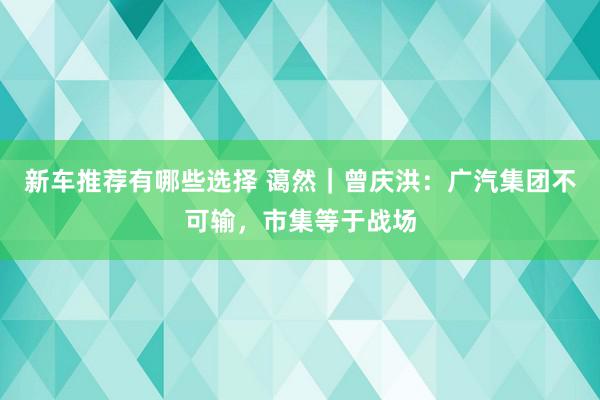 新车推荐有哪些选择 蔼然｜曾庆洪：广汽集团不可输，市集等于战场