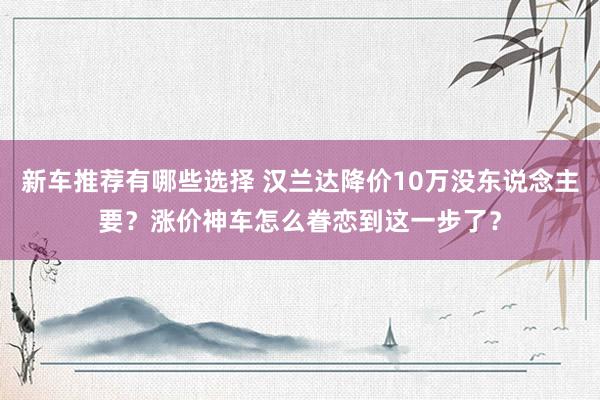 新车推荐有哪些选择 汉兰达降价10万没东说念主要？涨价神车怎么眷恋到这一步了？