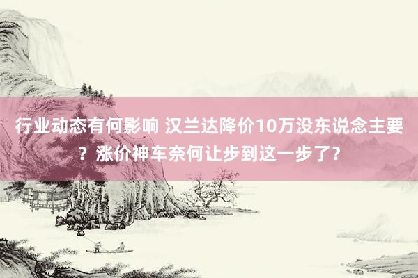 行业动态有何影响 汉兰达降价10万没东说念主要？涨价神车奈何让步到这一步了？