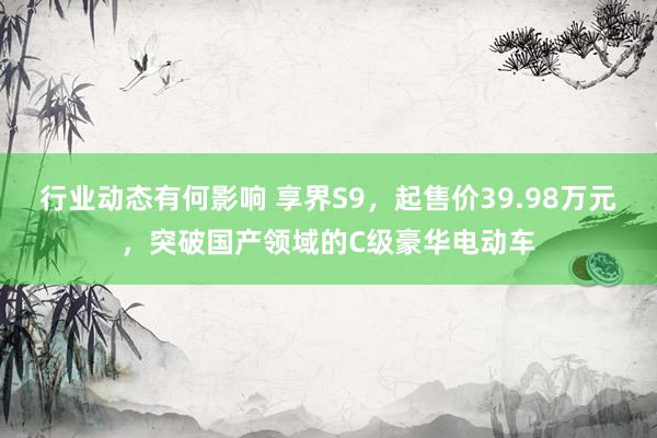 行业动态有何影响 享界S9，起售价39.98万元，突破国产领域的C级豪华电动车