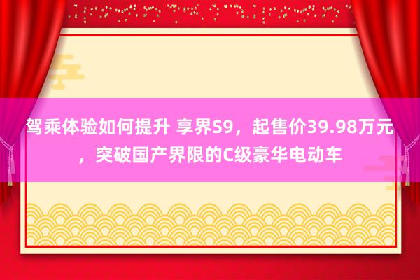 驾乘体验如何提升 享界S9，起售价39.98万元，突破国产界限的C级豪华电动车